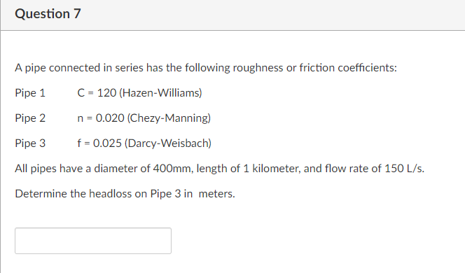 Question 7
A pipe connected in series has the following roughness or friction coefficients:
Pipe 1
C = 120 (Hazen-Williams)
Pipe 2
n = 0.020 (Chezy-Manning)
Pipe 3
f = 0.025 (Darcy-Weisbach)
All pipes have a diameter of 400mm, length of 1 kilometer, and flow rate of 150 L/s.
Determine the headloss on Pipe 3 in meters.
