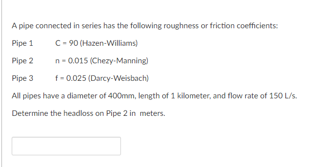 A pipe connected in series has the following roughness or friction coefficients:
Pipe 1
C = 90 (Hazen-Williams)
Pipe 2
n = 0.015 (Chezy-Manning)
Pipe 3
f = 0.025 (Darcy-Weisbach)
All pipes have a diameter of 400mm, length of 1 kilometer, and flow rate of 150 L/s.
Determine the headloss on Pipe 2 in meters.
