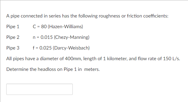 A pipe connected in series has the following roughness or friction coefficients:
Pipe 1
C = 80 (Hazen-Williams)
Pipe 2
n = 0.015 (Chezy-Manning)
Pipe 3
f = 0.025 (Darcy-Weisbach)
All pipes have a diameter of 400mm, length of 1 kilometer, and flow rate of 150 L/s.
Determine the headloss on Pipe 1 in meters.
