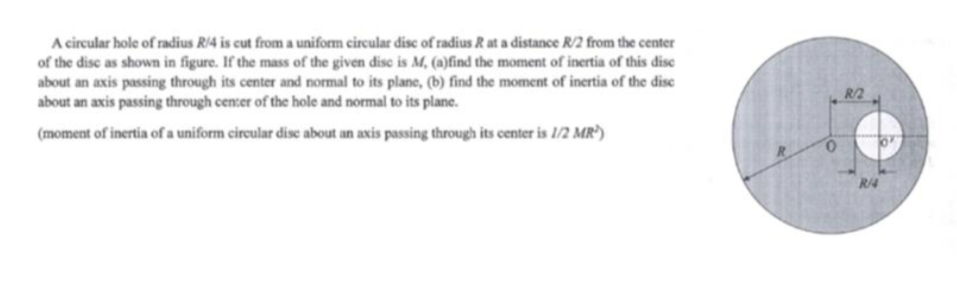 A circular hole of radius R/4 is cut from a uniform circular dise of radius R at a distance R/2 from the center
of the disc as shown in figure. If the mass of the given disc is M, (a)find the moment of inertia of this disc
about an axis passing through its center and normal to its plane, (b) find the moment of inertia of the dise
about an axis passing through center of the hole and normal to its plane.
R/2
(moment of inertia of a uniform cireular dise about an axis passing through its center is 1/2 MR³)
R/4
