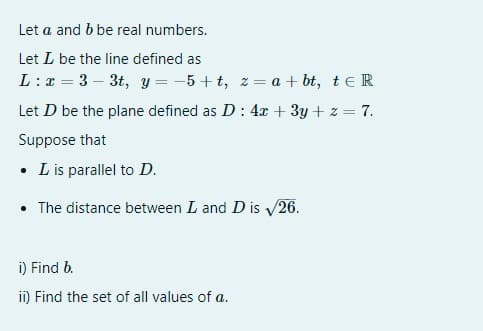 Let a and b be real numbers.
Let L be the line defined as
L : x = 3 – 3t, y = -5 + t, z = a + bt, te R
Let D be the plane defined as D: 4x + 3y + z = 7.
Suppose that
• Lis parallel to D.
• The distance between L and D is /26.
i) Find b.
ii) Find the set of all values of a.
