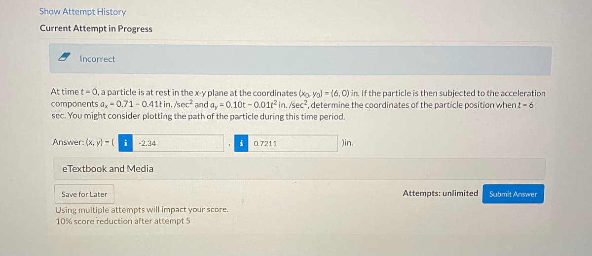 **Particle Motion Investigation:**

**Problem Statement:**

At time \( t = 0 \), a particle is at rest in the x-y plane at the coordinates \( (x_0, y_0) = (6, 0) \) inches. If the particle is then subjected to the acceleration components given by \( a_x = 0.71 - 0.41t \) \(\text{in.} / \text{sec}^2\) and \( a_y = 0.10t - 0.01t^2 \) \(\text{in.} / \text{sec}^2\), determine the coordinates of the particle's position when \( t = 6 \) seconds. You are encouraged to plot the path of the particle during this duration. 

**Submitted Answer:**

\( (x, y) = \left( -2.34, \, 0.7211 \right) \, \text{in.} \) 

**Response Status:** 

The response provided is **Incorrect**.

**Additional Resources:**

- **eTextbook and Media**: Useful for reference and further reading on particle motion and kinematic equations.
  
**Options:**

- **Save for Later**: You can choose to save your progress and revisit the problem at a later time.
- **Submit Answer**: You can submit an answer through this option. Note that after five attempts, continuing to submit answers will incur a 10% score reduction.

**Attempts Allowed:** Unlimited

When working on similar problems, consider integrating the acceleration components to find the velocity and position as functions of time. Using these integrated functions, you can evaluate the coordinates of the particle at any specific time, such as \( t = 6 \) seconds. This approach can be practiced using different sets of acceleration functions for better understanding and mastery.