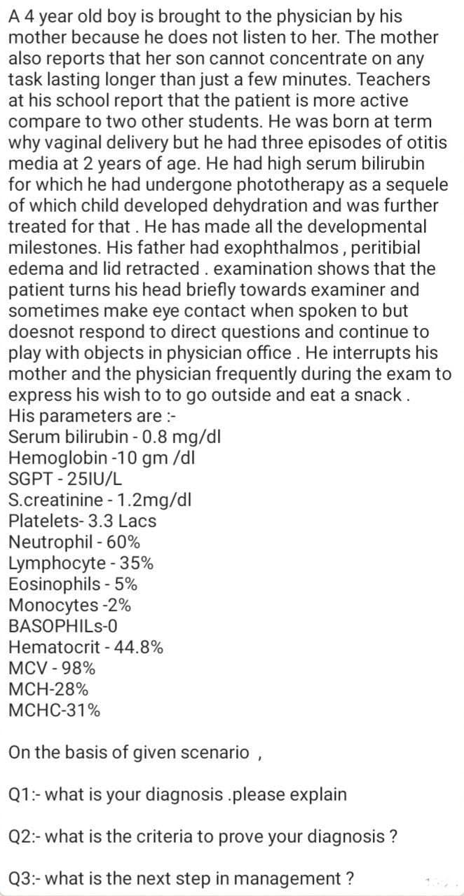 A 4 year old boy is brought to the physician by his
mother because he does not listen to her. The mother
also reports that her son cannot concentrate on any
task lasting longer than just a few minutes. Teachers
at his school report that the patient is more active
compare to two other students. He was born at term
why vaginal delivery but he had three episodes of otitis
media at 2 years of age. He had high serum bilirubin
for which he had undergone phototherapy as a sequele
of which child developed dehydration and was further
treated for that. He has made all the developmental
milestones. His father had exophthalmos, peritibial
edema and lid retracted. examination shows that the
patient turns his head briefly towards examiner and
sometimes make eye contact when spoken to but
doesnot respond to direct questions and continue to
play with objects in physician office. He interrupts his
mother and the physician frequently during the exam to
express his wish to to go outside and eat a snack.
His parameters are :-
Serum bilirubin - 0.8 mg/dl
Hemoglobin -10 gm /dl
SGPT - 25IU/L
S.creatinine -1.2mg/dl
Platelets- 3.3 Lacs
Neutrophil - 60%
Lymphocyte - 35%
Eosinophils - 5%
Monocytes -2%
BASOPHILS-0
Hematocrit - 44.8%
MCV - 98%
МCH-28%
МСНС-31%
On the basis of given scenario ,
Q1:- what is your diagnosis .please explain
Q2:- what is the criteria to prove your diagnosis ?
Q3:- what is the next step in management ?
