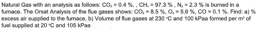 Natural Gas with an analysis as follows: CO, = 0.4 %, , CH, = 97.3 % , N2 = 2.3 % is burned in a
furnace. The Orsat Analysis of the flue gases shows: CO, = 8.5 %, O2 = 5.6 %, CO = 0.1 %. Find: a) %
excess air supplied to the furnace, b) Volume of flue gases at 230 °C and 100 kPaa formed per m of
fuel supplied at 20 °C and 105 kPaa
