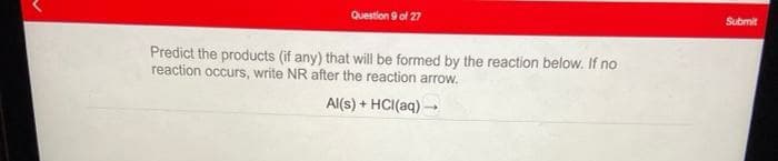 Question 9 of 27
Submit
Predict the products (if any) that will be formed by the reaction below. If no
reaction occurs, write NR after the reaction arrow.
Al(s) + HCI(aq) -
