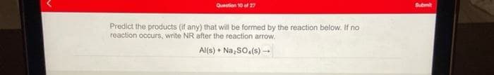 Question 10 ef 27
Subm
Predict the products (if any) that will be formed by the reaction below. If no
reaction occurs, write NR after the reaction arrow.
Al(s) + Na, So,(s) -
