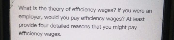 What is the theory of efficiency wages? If you were an
employer, would you pay efficiency wages? At least
provide four detailed reasons that you might pay
efficiency wages.
