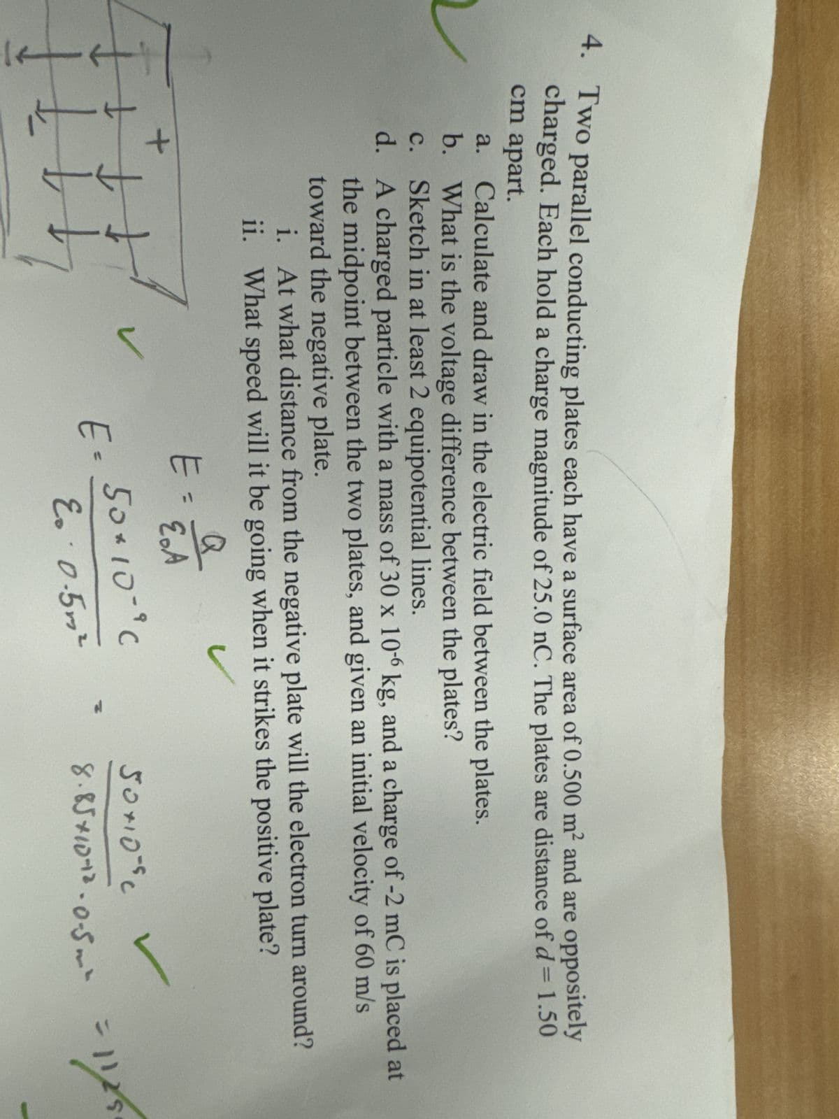 4. Two parallel conducting plates each have a surface area of 0.500 m² and are oppositely
charged. Each hold a charge magnitude of 25.0 nC. The plates are distance of d = 1.50
cm apart.
a.
Calculate and draw in the electric field between the plates.
b. What is the voltage difference between the plates?
c. Sketch in at least 2 equipotential lines.
d. A charged particle with a mass of 30 x 10-6 kg, and a charge of -2 mC is placed at
the midpoint between the two plates, and given an initial velocity of 60 m/s
toward the negative plate.
i. At what distance from the negative plate will the electron turn around?
ii. What speed will it be going when it strikes the positive plate?
+
+
Q
E=
E.A
E= 50×10-"C
E.· 0.5m²
50+10°c
8.85×10+2.0-5m² = 1179
=1