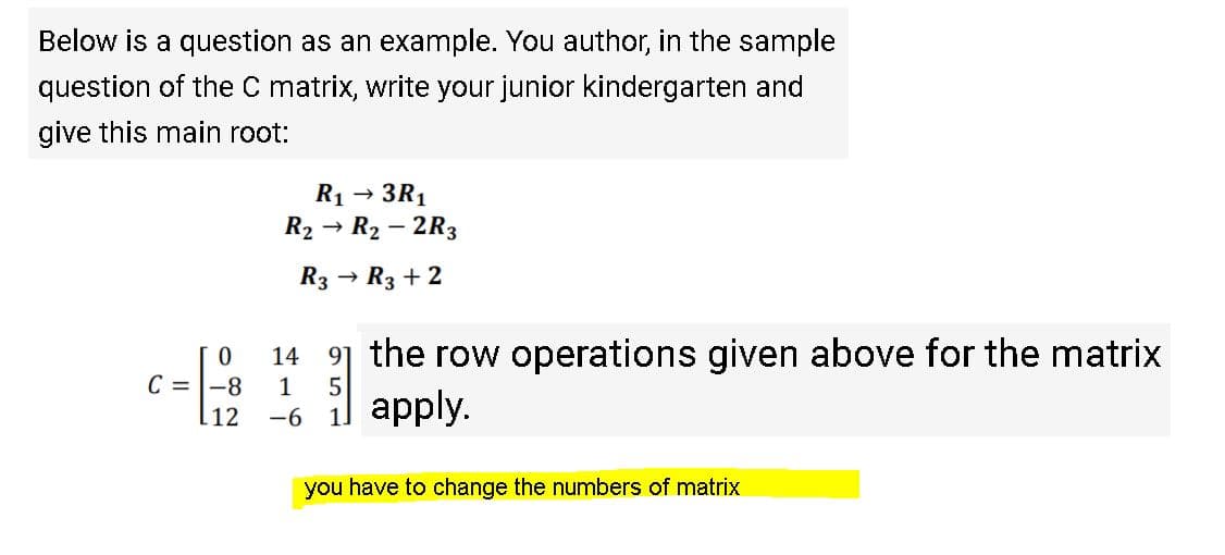 Below is a question as an example. You author, in the sample
question of the C matrix, write your junior kindergarten and
give this main root:
R1 → 3R1
R2 → R2 – 2R3
R3 → R3 + 2
14 9] the row operations given above for the matrix
5
C = |-8
12
1
il apply.
-6
you have to change the numbers of matrix
