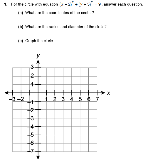 1. For the circle with equation (x – 2)² + (y + 3) = 9, answer each question.
(a) What are the coordinates of the center?
(b) What are the radius and diameter of the circle?
(c) Graph the circle.
y
3
-3 -2
1 2 3 4 5 6 7
-2
-3
-4
-5
-6
L7
