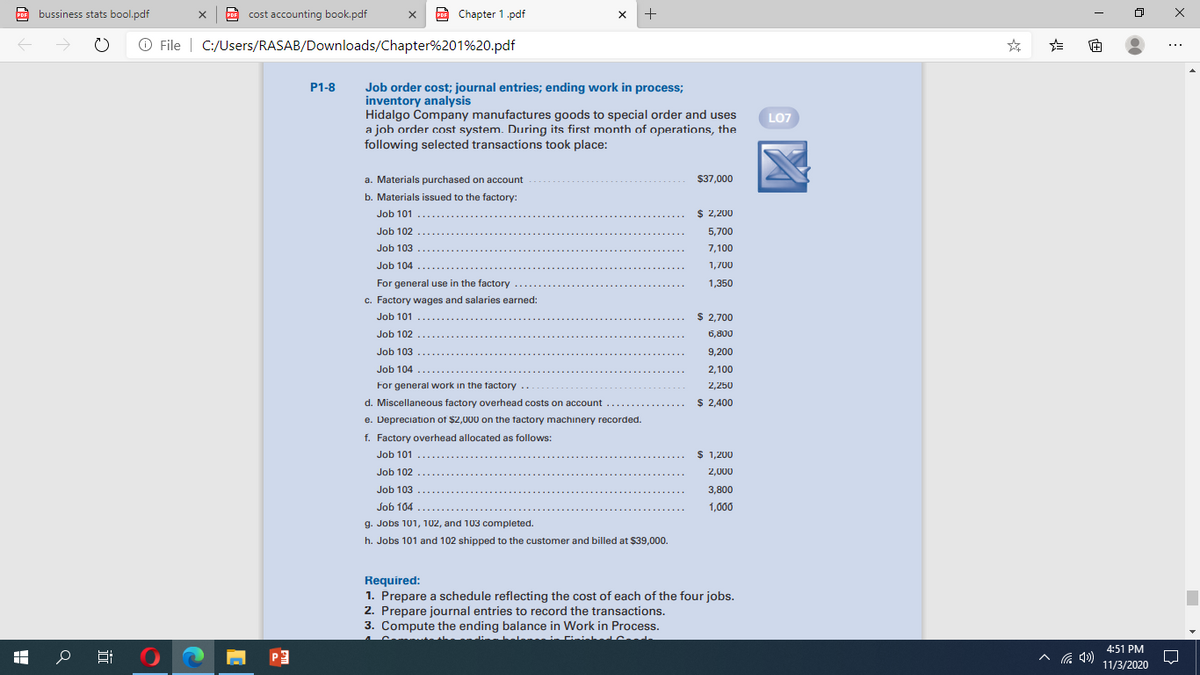 PoF bussiness stats bool.pdf
cost accounting book.pdf
E Chapter 1.pdf
x +
PRE
PDF
O File | C:/Users/RASAB/Downloads/Chapter%201%20.pdf
P1-8
Job order cost; journal entries; ending work in process;
inventory analysis
Hidalgo Company manufactures goods to special order and uses
a joh order cost system. During its first month of operations, the
following selected transactions took place:
LO7
a. Materials purchased on account
$37,000
b. Materials issued to the factory:
Job 101
$ 2,200
Job 102
5,700
Job 103
7,100
Job 104
1,700
For general use in the factory
1,350
c. Factory wages and salaries earned:
Job 101
$ 2,700
Job 102
6,800
Job 103
9,200
Job 104 .....
2,100
For general work in the factory
2,250
d. Miscellaneous factory overhead costs on account ...
$ 2,400
e. Depreciation of $2,000 on the factory machinery recorded.
f. Factory overhead allocated as follows:
Job 101
$ 1,200
Job 102
2,000
Job 103
3,800
Job 104 ...
1,000
g. Jobs 101, 102, and 103 completed.
h. Jobs 101 and 102 shipped to the customer and billed at $39,000.
Required:
1. Prepare a schedule reflecting the cost of each of the four jobs.
2. Prepare journal entries to record the transactions.
3. Compute the ending balance in Work in Process.
li al intininh
ched
4:51 PM
11/3/2020
近
