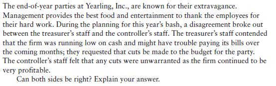 The end-of-year parties at Yearling, Inc., are known for their extravagance.
Management provides the best food and entertainment to thank the employees for
their hard work. During the planning for this year's bash, a disagreement broke out
between the treasurer's staff and the controller's staff. The treasurer's staff contended
that the firm was running low on cash and might have trouble paying its bills over
the coming months; they requested that cuts be made to the budget for the party.
The controller's staff felt that any cuts were unwarranted as the firm continued to be
very profitable.
Can both sides be right? Explain your answer.
