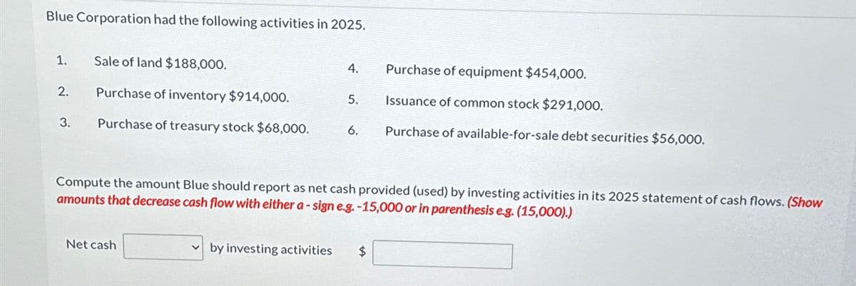 Blue Corporation had the following activities in 2025.
1.
2.
3.
Sale of land $188,000.
Purchase of inventory $914,000.
Purchase of treasury stock $68,000.
Net cash
4.
by investing activities
5.
6.
Compute the amount Blue should report as net cash provided (used) by investing activities in its 2025 statement of cash flows. (Show
amounts that decrease cash flow with either a-sign e.g. -15,000 or in parenthesis e.g. (15,000).)
Purchase of equipment $454,000.
Issuance of common stock $291,000.
Purchase of available-for-sale debt securities $56,000.