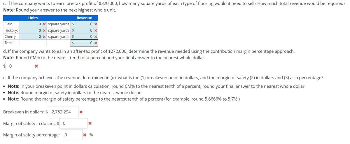 c. If the company wants to earn pre-tax profit of $320,000, how many square yards of each type of flooring would it need to sell? How much total revenue would be required?
Note: Round your answer to the next highest whole unit.
Units
Revenue
Oak:
Hickory:
Cherry:
Total
0x square yards $
0x square yards $
0x square yards $
$
d. If the company wants to earn an after-tax profit of $272,000, determine the revenue needed using the contribution margin percentage approach.
Note: Round CM% to the nearest tenth of a percent and your final answer to the nearest whole dollar.
$0
X
e. If the company achieves the revenue determined in (d), what is the (1) breakeven point in dollars, and the margin of safety (2) in dollars and (3) as a percentage?
• Note: In your breakeven point in dollars calculation, round CM% to the nearest tenth of a percent; round your final answer to the nearest whole dollar.
• Note: Round margin of safety in dollars to the nearest whole dollar.
• Note: Round the margin of safety percentage to the nearest tenth of a percent (for example, round 5.6666% to 5.7%.)
Breakeven in dollars: $ 2,752,294
0 x
0 x
0 x
0 x
Margin of safety in dollars: $ 0
Margin of safety percentage: 0
X
X
* %