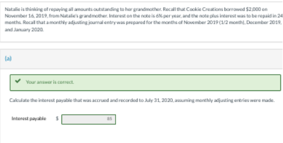 Natalie is thinking of repaying all amounts outstanding to her grandmother. Recall that Cookie Creations borrowed $2,000 on
November 16, 2019, from Natalie's grandmother. Interest on the note is 6% per year, and the note plus interest was to be repaid in 24
months. Recall that a monthly adjusting journal entry was prepared for the months of November 2019 (1/2 month), December 2019,
and January 2020
(a)
Your answer is correct.
Calculate the interest payable that was accrued and recorded to July 31, 2020, assuming monthly adjusting entries were made.
Interest payable S
as