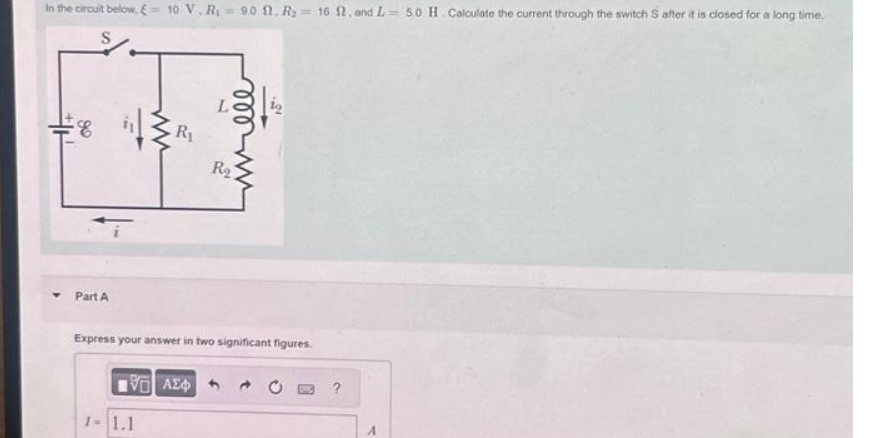 In the circuit below. = 10 V. R₁9.0 1. R₂ = 16 f, and L= 5.0 H. Calculate the current through the switch S after it is closed for a long time.
S
#H
8
Part A
www
1-1.1
R₁
R₂
Express your answer in two significant figures.
196) ΑΣΦ
?
A