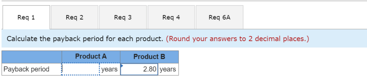 Req 1
Req 2
Payback period
Req 3
Product A
Calculate the payback period for each product. (Round your answers to 2 decimal places.)
Req 4
years
Product B
Req 6A
2.80 years