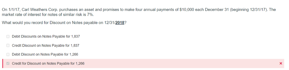 On 1/1/17, Carl Weathers Corp. purchases an asset and promises to make four annual payments of $10,000 each December 31 (beginning 12/31/17). The
market rate of interest for notes of similar risk is 7%.
What would you record for Discount on Notes payable on 12/31/2018?
Debit Discounts on Notes Payable for 1,837
Credit Discount on Notes Payable for 1,837
Debit Discount on Notes Payable for 1,266
Credit for Discount on Notes Payable for 1,266
X