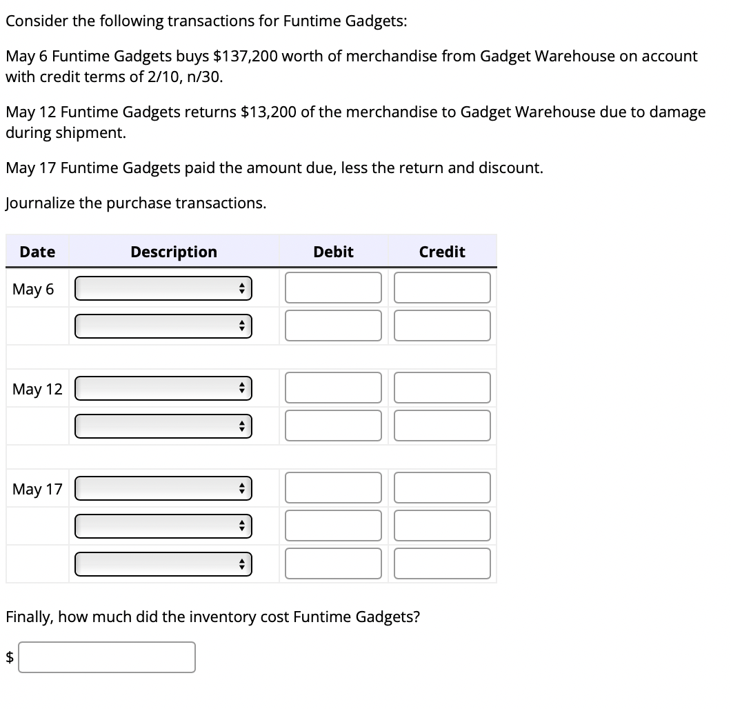 Consider the following transactions for Funtime Gadgets:
May 6 Funtime Gadgets buys $137,200 worth of merchandise from Gadget Warehouse on account
with credit terms of 2/10, n/30.
May 12 Funtime Gadgets returns $13,200 of the merchandise to Gadget Warehouse due to damage
during shipment.
May 17 Funtime Gadgets paid the amount due, less the return and discount.
Journalize the purchase transactions.
Date
May 6
May 12
May 17
$
Description
Tou
Debit
Credit
Finally, how much did the inventory cost Funtime Gadgets?