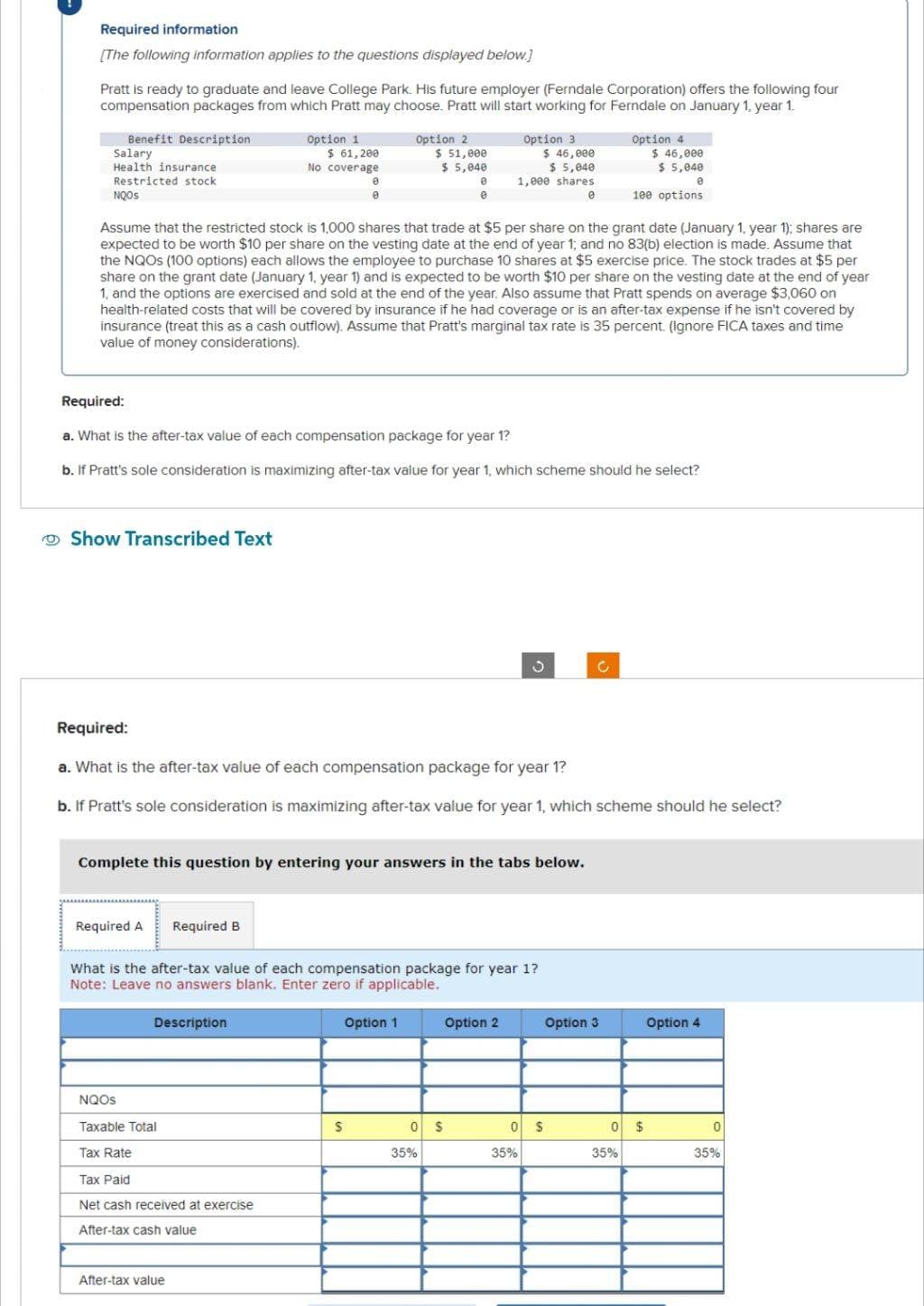 Required information
[The following information applies to the questions displayed below.]
Pratt is ready to graduate and leave College Park. His future employer (Ferndale Corporation) offers the following four
compensation packages from which Pratt may choose. Pratt will start working for Ferndale on January 1, year 1.
Benefit Description
Salary
Health insurance
Restricted stock
NQOS
Show Transcribed Text
Required A
Option 1
$ 61,200
No coverage
Assume that the restricted stock is 1,000 shares that trade at $5 per share on the grant date (January 1, year 1); shares are
expected to be worth $10 per share on the vesting date at the end of year 1; and no 83(b) election is made. Assume that
the NQOS (100 options) each allows the employee to purchase 10 shares at $5 exercise price. The stock trades at $5 per
share on the grant date (January 1, year 1) and is expected to be worth $10 per share on the vesting date at the end of year
1, and the options are exercised and sold at the end of the year. Also assume that Pratt spends on average $3,060 on
health-related costs that will be covered by insurance if he had coverage or is an after-tax expense if he isn't covered by
insurance (treat this as a cash outflow). Assume that Pratt's marginal tax rate is 35 percent. (Ignore FICA taxes and time
value of money considerations).
Required:
a. What is the after-tax value of each compensation package for year 1?
b. If Pratt's sole consideration is maximizing after-tax value for year 1, which scheme should he select?
Required B
0
Complete this question by entering your answers in the tabs below.
Description
Required:
a. What is the after-tax value of each compensation package for year 1?
b. If Pratt's sole consideration is maximizing after-tax value for year 1, which scheme should he select?
NQOS
Taxable Total
Tax Rate
Tax Paid
Net cash received at exercise
After-tax cash value
After-tax value
Option 2
$ 51,000
$ 5,040
0
0
What is the after-tax value of each compensation package for year 1?
Note: Leave no answers blank. Enter zero if applicable.
S
Option 1
Option 3
$ 46,000
$ 5,040
1,000 shares
0
0 $
35%
Option 2
0
35%
Option 4
$
$ 46,000
$ 5,040
0
100 options.
Option 3
0
35%
$
Option 4
0
35%