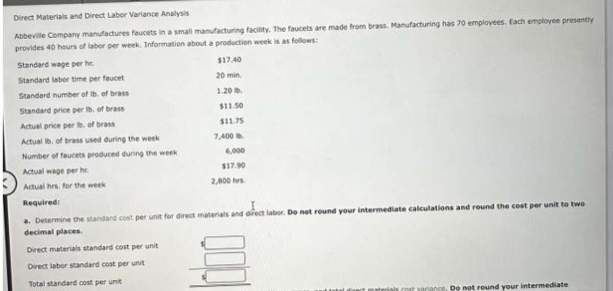 Direct Materials and Direct Labor Variance Analysis
Abbeville Company manufactures faucets in a small manufacturing facility. The faucets are made from brass. Manufacturing has 70 employees. Each employee presently
provides 40 hours of labor per week. Information about a production week is as follows:
$17.40
20 min.
1.20 lb.
Standard wage per hr.
Standard labor time per faucet
Standard number of lb. of brass
Standard price per lb. of brass
Actual price per lb. of brass
Actual lb. of brass used during the week
Number of faucets produced during the week
Actual wage per hr.
Actual hrs. for the week
Required:
$11.50
$11.75
7,400 lb.
6,000
$17.90
2,800 hrs.
a. Determine the standard cost per unit for direct materials and direct labor. Do not round your intermediate calculations and round the cost per unit to two
decimal places.
Direct materials standard cost per unit
Direct labor standard cost per unit
Total standard cost per unit
materials cost variance. Do not round your intermediate