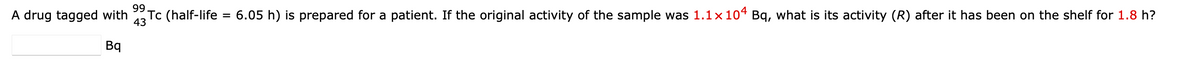 **Problem Statement:**

A drug tagged with Technetium-99m (\(^{99}_{43}\text{Tc}\)) (half-life = 6.05 hours) is prepared for a patient. If the original activity of the sample was \(1.1 \times 10^4\) Bq, what is its activity (R) after it has been on the shelf for 1.8 hours?

\[ \_\_\_\_\_\_\_\_\_ \text{ Bq} \]

Please enter your answer in the text box provided.