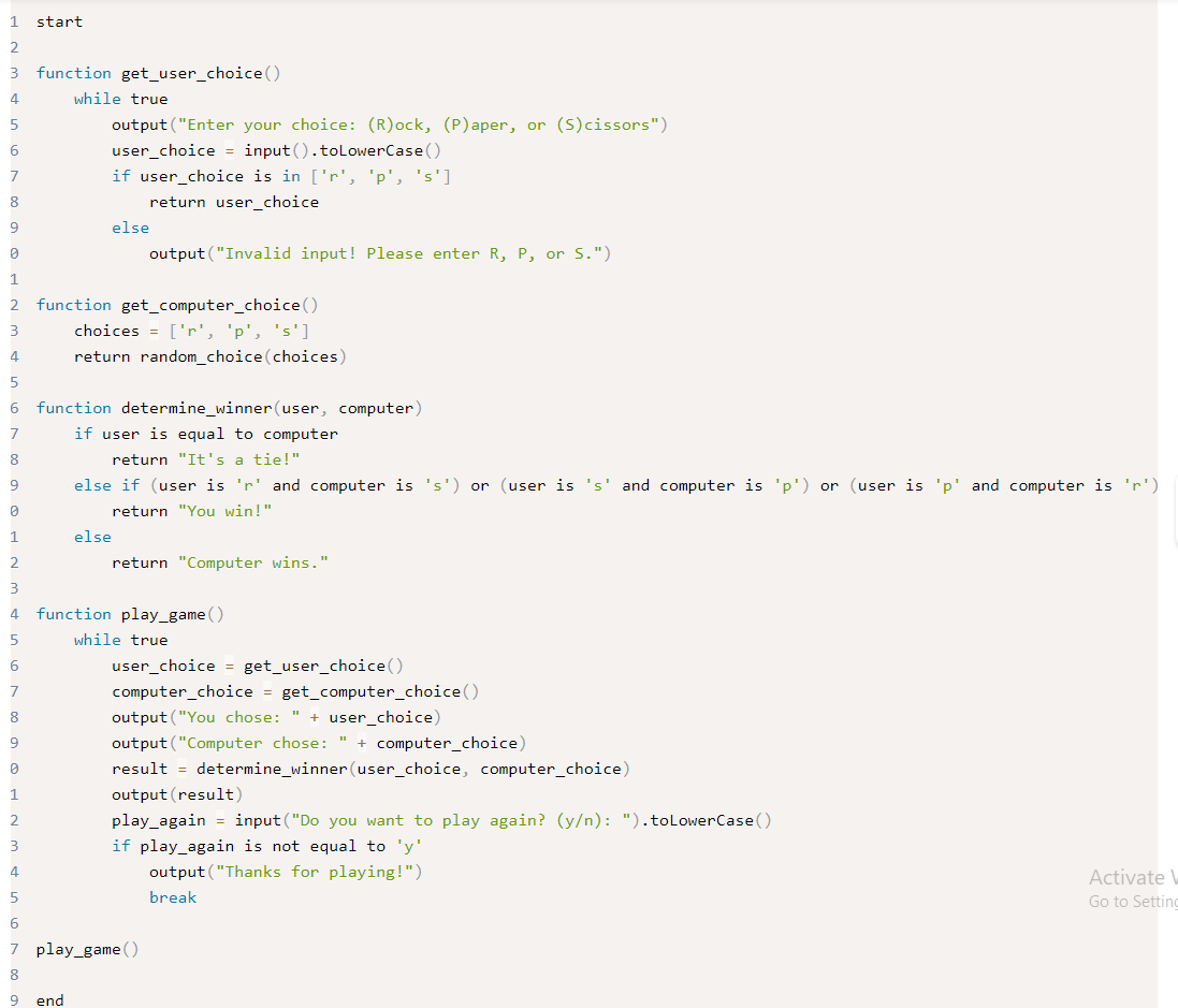 1
2
3 function get_user_choice ()
4
5
start
6
7
8
9
0
1
2
3
4
5
6
7
8
9
0
1
2
3
4
5
6
7
8
9
while true
output ("Enter your choice: (R)ock, (P)aper, or (S)cissors")
user_choice = input().toLowerCase()
if user_choice is in ['r', 'p', 's']
return user_choice
else
function get_computer_choice ()
choices = ['r', 'p', 's']
return random_choice (choices)
function determine_winner (user, computer)
if user is equal to computer
return "It's a tie!"
end
output ("Invalid input! Please enter R, P, or S.")
else
else if (user is 'r' and computer is 's') or (user is 's' and computer is 'p') or (user is 'p' and computer is 'r')
return "You win!"
return "Computer wins."
function play_game ()
while true
0
1
2
3
4
5
6
7 play_game()
8
9
user_choice = get_user_choice ()
computer_choice = get_computer_choice ()
output ("You chose: " + user_choice)
output ("Computer chose: " + computer_choice)
result = determine_winner (user_choice, computer_choice)
output (result)
play_again input ("Do you want to play again? (y/n): ").toLowerCase()
if play_again is not equal to 'y'
output ("Thanks for playing!")
break
Activate W
Go to Setting