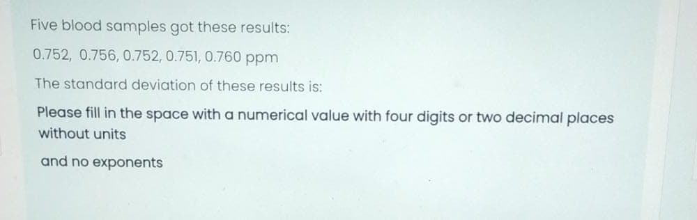 Five blood samples got these results:
0.752, 0.756, 0.752, 0.751, 0.760 ppm
The standard deviation of these results is:
Please fill in the space with a numerical value with four digits or two decimal places
without units
and no exponents
