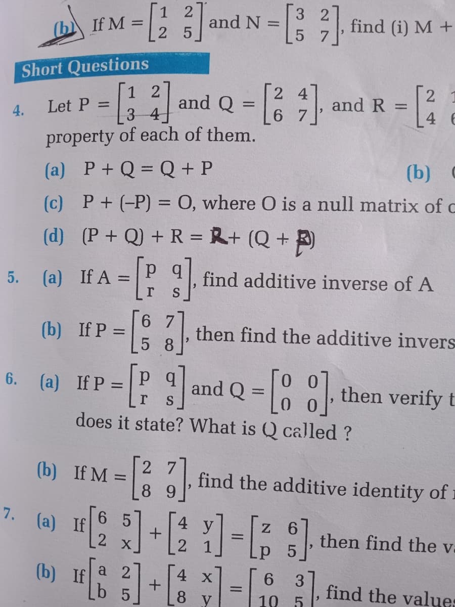 IM - and N =: 3.
1 2
3 27
find (i) M +
%3D
2 5
5 7
Short Questions
[1 2
[3 4
property of each of them.
2 4
6 7
and R =
[:
and Q =
2.
Let P
%3D
4.
4 6
(a) P+ Q = Q + P
(b) C
(c) P+ (-P) = 0, where O is a null matrix of c
(d) (P+ Q) +R = R+ (Q +
5. (a) If A
find additive inverse of A
6 7
(b) If P =
,then find the additive invers
5 8
%3D
6.
(a) If P:
and
S
then verify t
does it state? What is Q called ?
2 7
(b) If M =
89
find the additive identity of
%3D
6 5
7. (a) If
4 y
| 2
2 x
then find the va
(b) If
а 2
4 X
3.
find the value:
b 5
8 y
10 5
