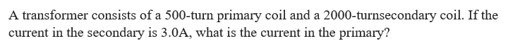 A transformer consists of a 500-turn primary coil and a 2000-turnsecondary coil. If the
current in the secondary is 3.0A, what is the current in the primary?