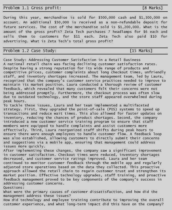 Problem 1.1 Gross profit:
[8 Marks]
During this year, merchandise is sold for $500,000 cash and $1,300,000 on
account. An additional $50,000 is received as a non-refundable deposit for
future services. The cost of the merchandise sold is $1,200,000. What is the
amount of the gross profit? Zeta Tech purchases 7 headlamps for $6 each and
sells them to customers for $11 each. Zeta Tech also paid $10 for
advertising. What is Zeta Tech's total gross profit?
Problem 1.2 Case Study:
[15 Marks]
Case Study: Addressing Customer Satisfaction in a Retail Business
A national retail chain was facing declining customer satisfaction rates.
Despite having a strong reputation for its wide range of products and
competitive prices, customer complaints about long checkout times, unfriendly
staff, and inventory shortages increased. The management team, led by Laura,
recognized that the company's customer service practices needed to improve to
maintain its market position. Laura conducted a thorough review of customer
feedback, which revealed that many customers felt their concerns were not
being addressed promptly. Furthermore, the checkout process was often slow
due to outdated technology, and the store staff appeared overwhelmed during
peak hours.
To tackle these issues, Laura and her team implemented a multifaceted
strategy. First, they upgraded the point-of-sale (POS) systems to speed up
transactions and reduce wait times. This also allowed for faster updates on
inventory, reducing the chances of product shortages. Second, the company
introduced a new customer service training program to ensure that staff
members were equipped to handle complaints and assist customers more
effectively. Third, Laura reorganized staff shifts during peak hours to
ensure there were enough employees to handle customer flow. A feedback loop
was also established, allowing customers to directly submit their concerns
and suggestions via a mobile app, ensuring that management could address
issues more quickly.
After implementing these changes, the company saw a significant improvement
in customer satisfaction. Checkout times were reduced, inventory shortages
decreased, and customer service ratings improved. Laura and her team
continued to monitor customer feedback through the mobile app and regularly
adjusted store operations based on the data they collected. This proactive
approach allowed the retail chain to regain customer trust and strengthen its
market position. Effective technology upgrades, staff training, and proactive
feedback management proved to be key components of the company's success in
addressing customer concerns.
Questions:
What were the primary causes of customer dissatisfaction, and how did the
management address these issues?
How did technology and employee training contribute to improving the overall
customer experience, and what long-term impact did this have on the company?