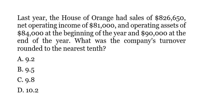 Last year, the House of Orange had sales of $826,650,
net operating income of $81,000, and operating assets of
$84,000 at the beginning of the year and $90,000 at the
end of the year. What was the company's turnover
rounded to the nearest tenth?
A. 9.2
B. 9.5
C. 9.8
D. 10.2