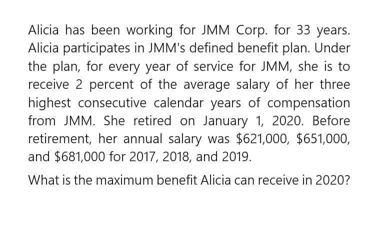 Alicia has been working for JMM Corp. for 33 years.
Alicia participates in JMM's defined benefit plan. Under
the plan, for every year of service for JMM, she is to
receive 2 percent of the average salary of her three
highest consecutive calendar years of compensation
from JMM. She retired on January 1, 2020. Before
retirement, her annual salary was $621,000, $651,000,
and $681,000 for 2017, 2018, and 2019.
What is the maximum benefit Alicia can receive in 2020?