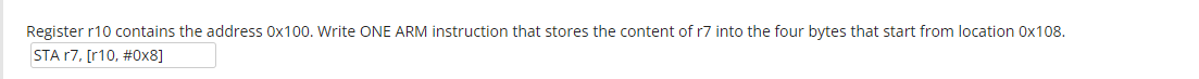 Register r10 contains the address 0x100. Write ONE ARM instruction that stores the content of r7 into the four bytes that start from location 0x108.
STA r7, [r10, #0x8]
