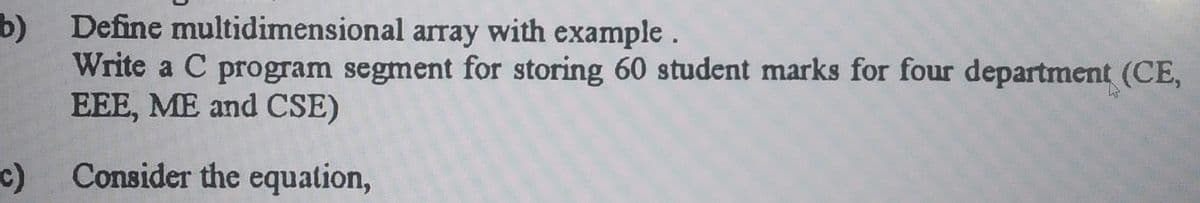 b) Define multidimensional array with example.
Write a C program segment for storing 60 student marks for four department (CE,
EEE, ME and CSE)
c)
Consider the equation,
