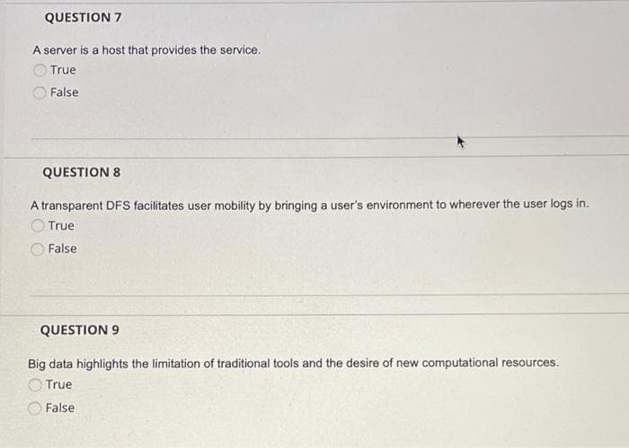 QUESTION 7
A server is a host that provides the service.
True
False
QUESTION 8
A transparent DFS facilitates user mobility by bringing a user's environment to wherever the user logs in.
True
False
QUESTION 9
Big data highlights the limitation of traditional tools and the desire of new computational resources.
O True
False
