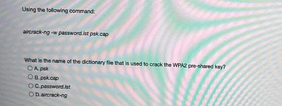 Using the following command:
aircrack-ng -w password.Ist psk.cap
What is the name of the dictionary file that is used to crack the WPA2 pre-shared key?
OA. psk
OB.psk.cap
OC. password.Ist
OD.aircrack-ng
