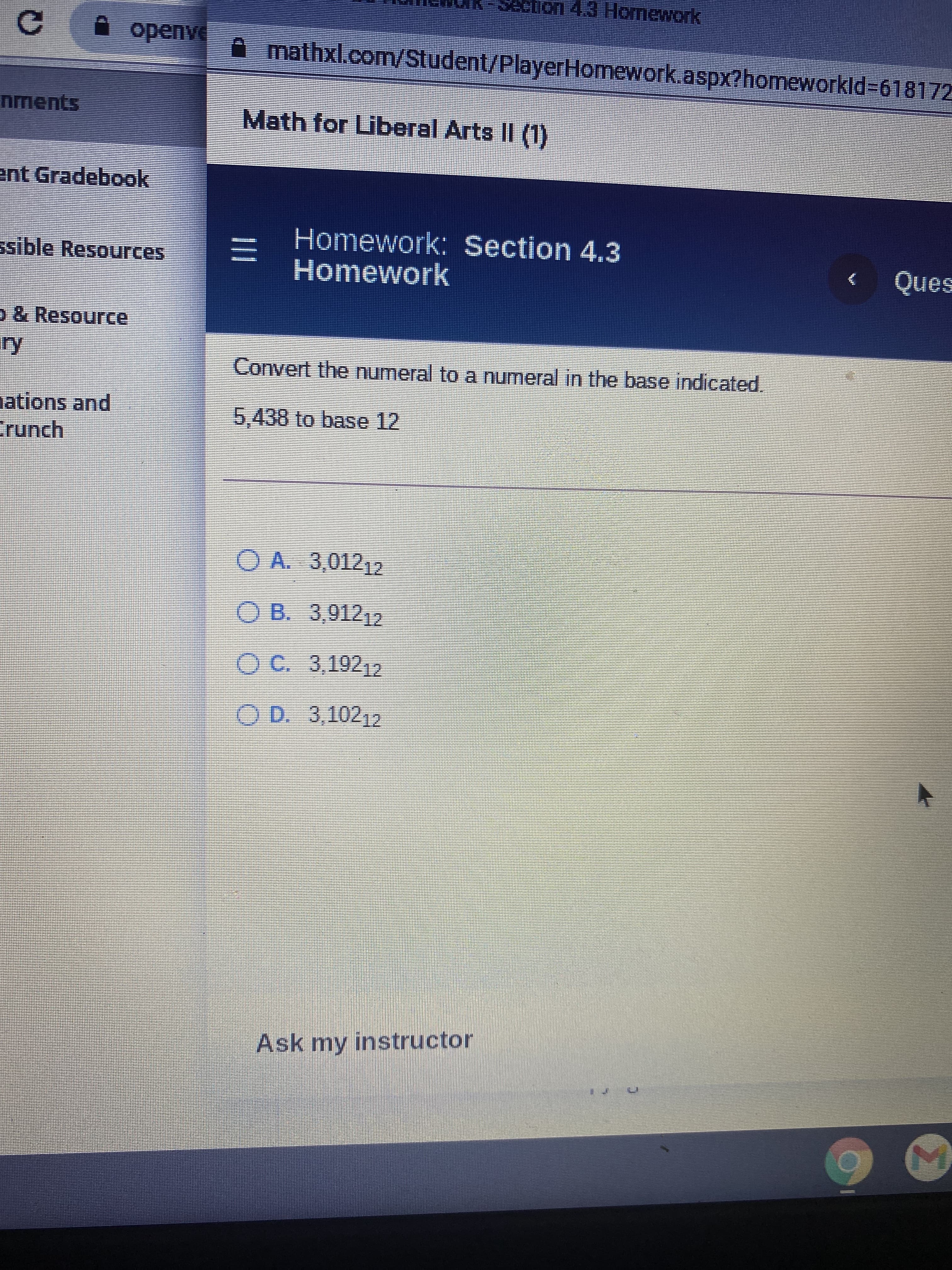 DO0ess 事
Homework
A mathxl.com/Student/PlayerHomework.aspx?homeworkld%3D618172
nments
Math for Liberal Arts II (1)
ent Gradebook
Homework: Section 4.3
三I
Homework
ssible Resources
O & Resource
Convert the numeral to a numeral in the base indicated.
ations and
Crunch
5,438to base 12
O A. 3,01212
O B. 3,91212
OC. 3,19212
OD 3,10212
Ask my instructor
