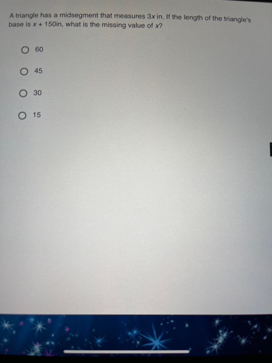A triangle has a midsegment that measures 3x in. If the length of the triangle's
base is x+ 150in, what is the missing value of x?
O 60
O 45
30
О 15
