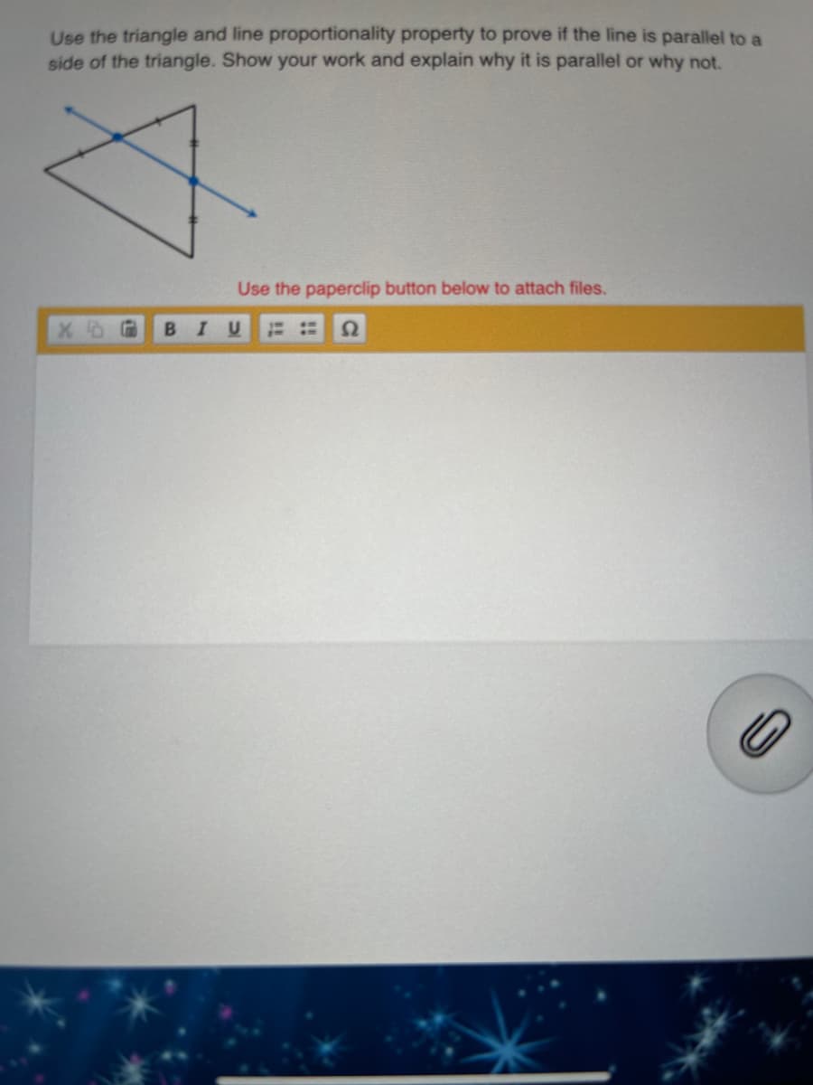 Use the triangle and line proportionality property to prove if the line is parallel to a
side of the triangle. Show your work and explain why it is parallel or why not.
Use the paperclip button below to attach files.
B.
I U
