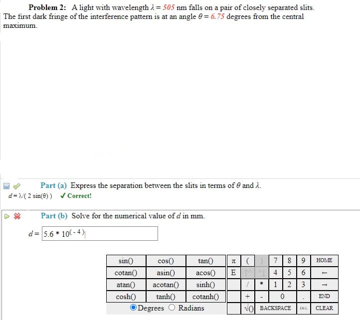 Problem 2: A light with wavelength 2 = 505 nm falls on a pair of closely separated slits.
| The first dark fringe of the interference pattern is at an angle 0 = 6.75 degrees from the central
maximum.
Part (a) Express the separation between the slits in terms of e and l.
d= ( 2 sin(e) ) v Correct!
Part (b) Solve for the numerical value of d in mm.
d= 5.6 * 10( - 4)
8 9
E 4 56
1|2 |3
sin()
cos()
tan()
7
НОМЕ
cotan()
asin()
acos()
atan()
acotan()
sinh()
*
cosh()
tanh()
cotanh()
END
ODegrees O Radians
VOL BACKSРАСЕ
DEL
CLEAR
