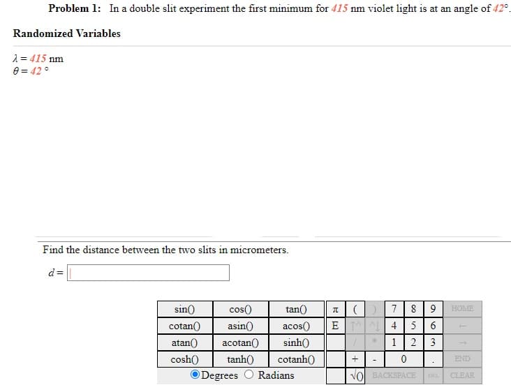 Problem 1: In a double slit experiment the first minimum for 415 nm violet light is at an angle of 42°.
Randomized Variables
2 = 415 nm
e = 42 °
Find the distance between the two slits in micrometers.
d=
8 9
5 6
sin()
cos()
tan()
7
HOME
cotan()
asin()
acos()
E A 4
atan()
acotan()
sinh()
1
2
3
cosh()
tanh()
cotanh()
END
O Degrees O Radians
Vol BACKSPACE
DEL
CLEAR
+

