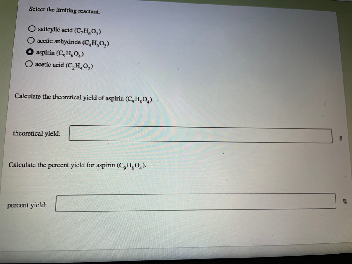 Select the limiting reactant.
salicylic acid (C,H,O,)
acetic anhydride (C,H,O,)
aspirin (C, H,O,)
O acetic acid (C,H,O,)
Calculate the theoretical yield of aspirin (C, H,0,).
theoretical yield:
Calculate the percent yield for aspirin (C,H,O,).
percent yield:
