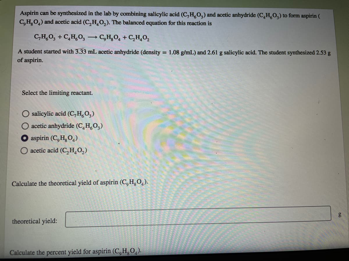 Aspirin can be synthesized in the lab by combining salicylic acid (C,H,0,) and acetic anhydride (CH,O,) to form aspirin (
C,HO,) and acetic acid (C,H,0,). The balanced equation for this reaction is
C,H,O, + C,H,0,
→ C,H,O, + C,H,0,
A student started with 3.33 mL acetic anhydride (density = 1.08 g/mL) and 2.61 g salicylic acid. The student synthesized 2.53 g
of aspirin.
Select the limiting reactant.
salicylic acid (C,H,O,)
acetic anhydride (C,H,O,)
aspirin (C, H, O,)
acetic acid (C, H,0,)
Calculate the theoretical yield of aspirin (C, H,O,).
theoretical yield:
Calculate the percent yield for aspirin (C,H,O).
