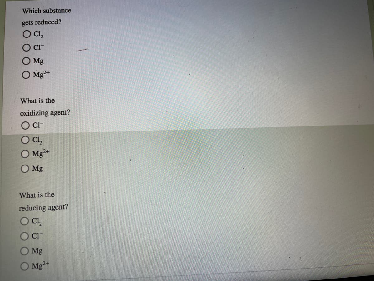 Which substance
gets reduced?
O C,
Cl-
Mg
O Mg²+
What is the
oxidizing agent?
CI-
CL,
Mg²*
Mg
What is the
reducing agent?
Cl,
Cl-
Mg
Mg2+
