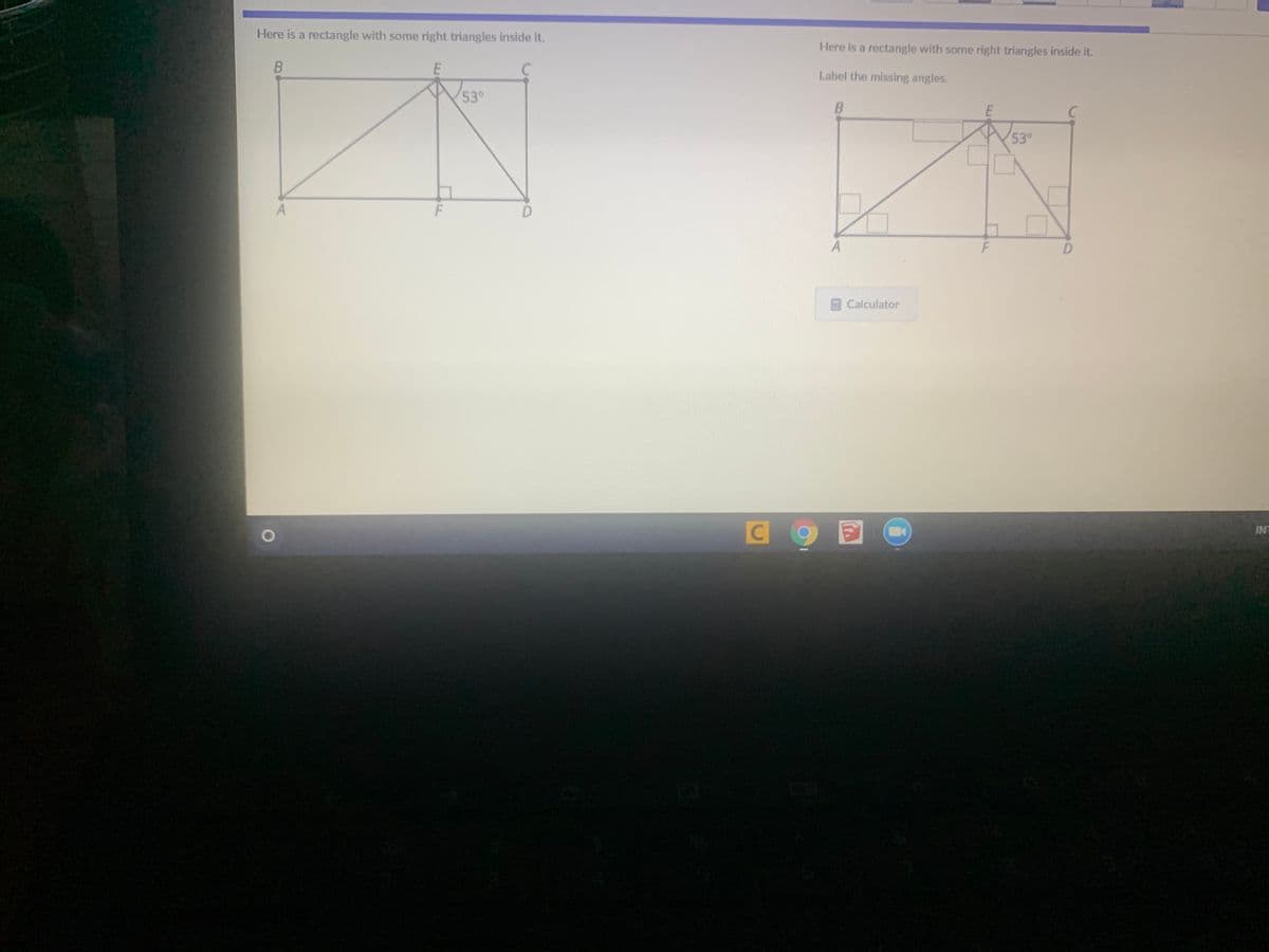 Here is a rectangle with some right triangles inside it.
Here is a rectangle with some right triangles inside it.
Label the missing angles.
53°
C
53°
D.
F
Calculator
INT
