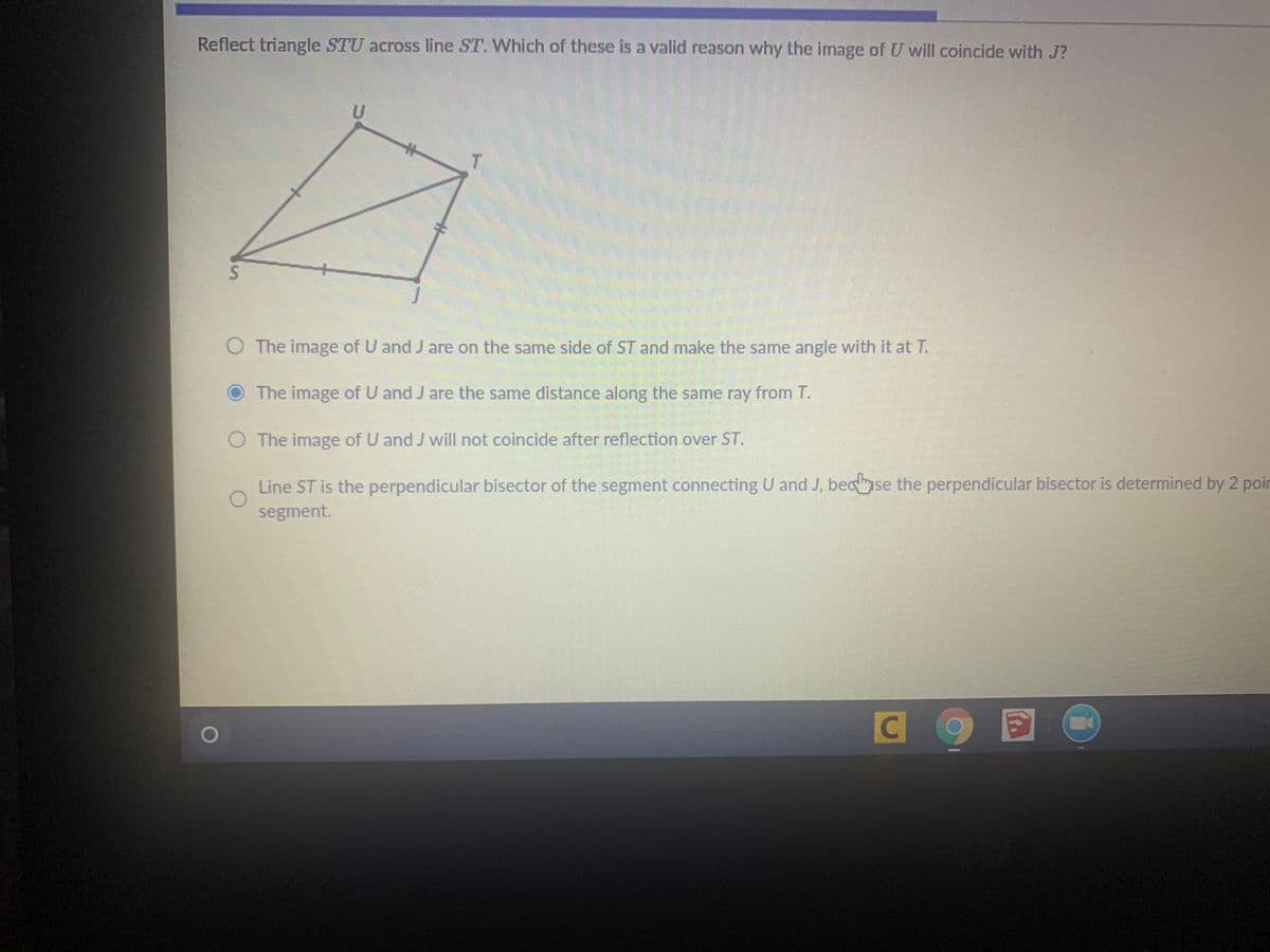 Reflect triangle STU across line ST. Which of these is a valid reason why the image of U will coincide with J?
%23
O The image of U and J are on the same side of ST and make the same angle with it at T.
The image of U and J are the same distance along the same ray from T.
O The image of U and J will not coincide after reflection over ST.
Line ST is the perpendicular bisector of the segment connecting U and J, becse the perpendicular bisector is determined by 2 poir
segment.
