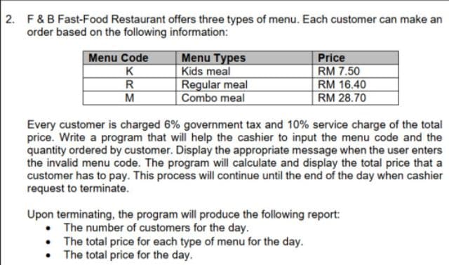 2. F&B Fast-Food Restaurant offers three types of menu. Each customer can make an
order based on the following information:
Menu Code
K
R
M
Menu Types
Kids meal
Regular meal
Combo meal
Price
RM 7.50
RM 16.40
RM 28.70
Every customer is charged 6% government tax and 10% service charge of the total
price. Write a program that will help the cashier to input the menu code and the
quantity ordered by customer. Display the appropriate message when the user enters
the invalid menu code. The program will calculate and display the total price that a
customer has to pay. This process will continue until the end of the day when cashier
request to terminate.
Upon terminating, the program will produce the following report:
• The number of customers for the day.
The total price for each type of menu for the day.
The total price for the day.
