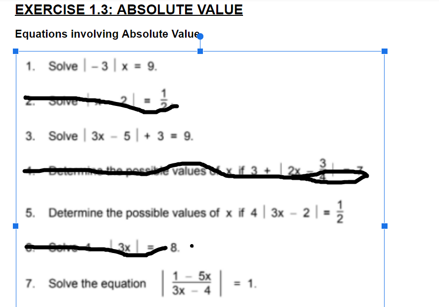 EXERCISE 1.3: ABSOLUTE VALUE
Equations involving Absolute Value
1. Solve | – 3 | x = 9.
2.
3. Solve | 3x - 5 | + 3 = 9.
3
lee the
a pos values 3+ | 2x
5. Determine the possible values of x if 4 | 3x - 2| =
3x
8. •
7. Solve the equation -
1 - 5x
Зх - 4
3x
= 1.
112
