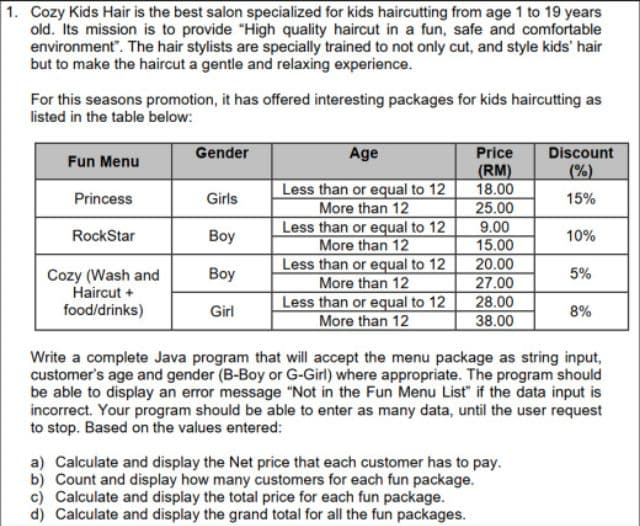 1. Cozy Kids Hair is the best salon specialized for kids haircutting from age 1 to 19 years
old. Its mission is to provide "High quality haircut in a fun, safe and comfortable
environment". The hair stylists are specially trained to not only cut, and style kids' hair
but to make the haircut a gentle and relaxing experience.
For this seasons promotion, it has offered interesting packages for kids haircutting as
listed in the table below:
Gender
Price
(RM)
18.00
25.00
Discount
(%)
Age
Fun Menu
Less than or equal to 12
More than 12
Less than or equal to 12
More than 12
Less than or equal to 12
More than 12
Less than or equal to 12
More than 12
Princess
Girls
15%
9.00
15.00
RockStar
Boy
10%
20.00
27.00
28.00
38.00
Вoy
5%
Cozy (Wash and
Haircut +
food/drinks)
Girl
8%
Write a complete Java program that will accept the menu package as string input,
customer's age and gender (B-Boy or G-Girl) where appropriate. The program should
be able to display an error message "Not in the Fun Menu List" if the data input is
incorrect. Your program should be able to enter as many data, until the user request
to stop. Based on the values entered:
a) Calculate and display the Net price that each customer has to pay.
b) Count and display how many customers for each fun package.
c) Calculate and display the total price for each fun package.
d) Calculate and display the grand total for all the fun packages.
